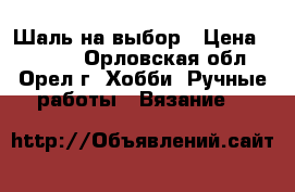 Шаль на выбор › Цена ­ 1 500 - Орловская обл., Орел г. Хобби. Ручные работы » Вязание   